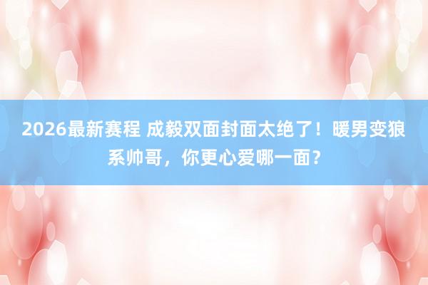 2026最新赛程 成毅双面封面太绝了!暖男变狼系帅哥,你更心爱哪一面?