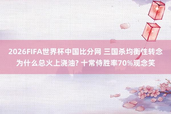2026FIFA世界杯中国比分网 三国杀均衡性转念为什么总火上浇油? 十常侍胜率70%观念笑