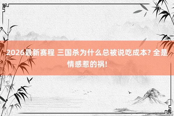 2026最新赛程 三国杀为什么总被说吃成本? 全是情感惹的祸!