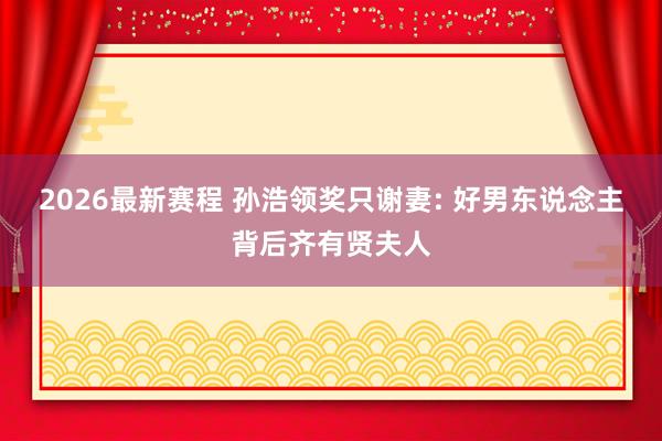2026最新赛程 孙浩领奖只谢妻: 好男东说念主背后齐有贤夫人