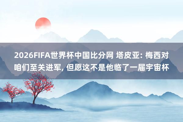 2026FIFA世界杯中国比分网 塔皮亚: 梅西对咱们至关进军, 但愿这不是他临了一届宇宙杯