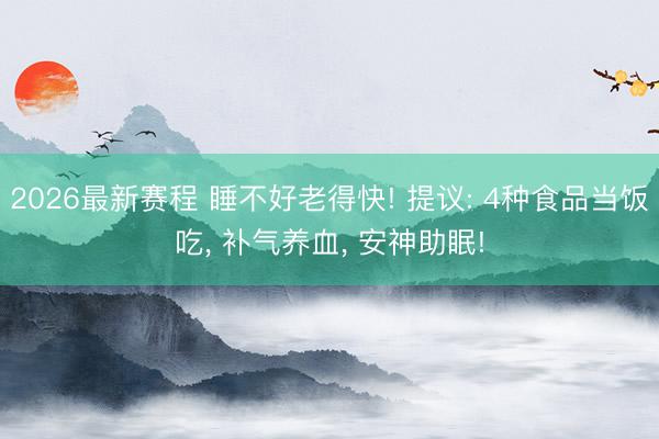 2026最新赛程 睡不好老得快! 提议: 4种食品当饭吃, 补气养血, 安神助眠!