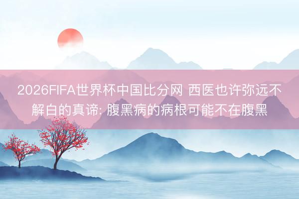 2026FIFA世界杯中国比分网 西医也许弥远不解白的真谛: 腹黑病的病根可能不在腹黑