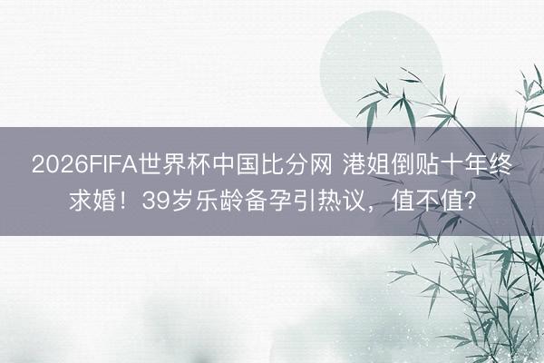 2026FIFA世界杯中国比分网 港姐倒贴十年终求婚!39岁乐龄备孕引热议,值不值?