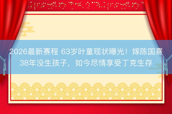 2026最新赛程 63岁叶童现状曝光!嫁陈国熹38年没生孩子,如今尽情享受丁克生存