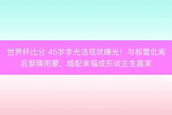 世界杯比分 45岁李光洁现状曝光!与郝蕾仳离后娶隋雨蒙,婚配幸福成东谈主生赢家