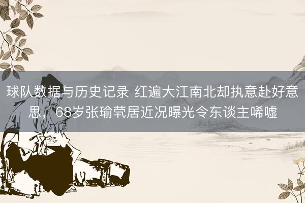 球队数据与历史记录 红遍大江南北却执意赴好意思，68岁张瑜茕居近况曝光令东谈主唏嘘