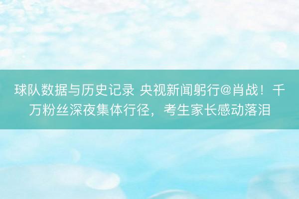 球队数据与历史记录 央视新闻躬行@肖战!千万粉丝深夜集体行径,考生家长感动落泪