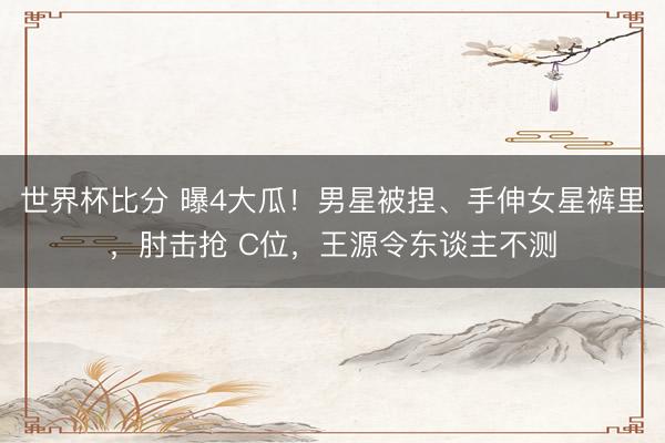 世界杯比分 曝4大瓜！男星被捏、手伸女星裤里，肘击抢 C位，王源令东谈主不测