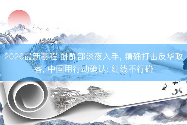 2026最新赛程 酬酢部深夜入手, 精确打击反华政客, 中国用行动确认: 红线不行碰