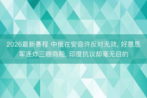 2026最新赛程 中俄在安容许反对无效, 好意思军连炸三艘商船, 印度抗议却毫无目的