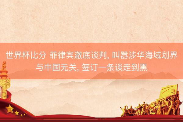世界杯比分 菲律宾澈底谈判, 叫嚣涉华海域划界与中国无关, 签订一条谈走到黑