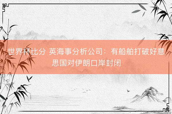 世界杯比分 英海事分析公司：有船舶打破好意思国对伊朗口岸封闭