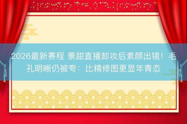 2026最新赛程 景甜直播卸妆后素颜出镜!毛孔明晰仍被夸:比精修图更显年青态