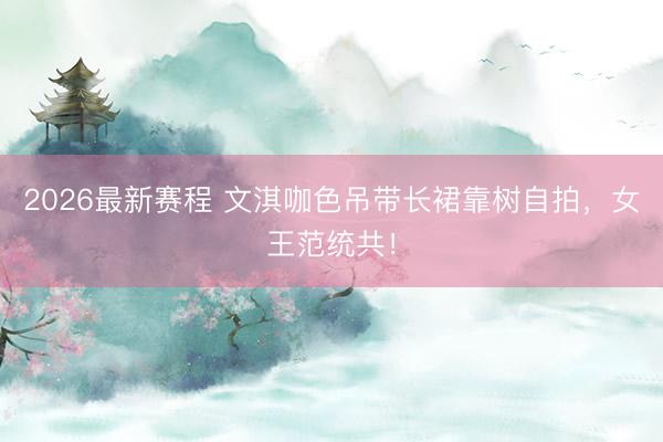 2026最新赛程 文淇咖色吊带长裙靠树自拍,女王范统共!