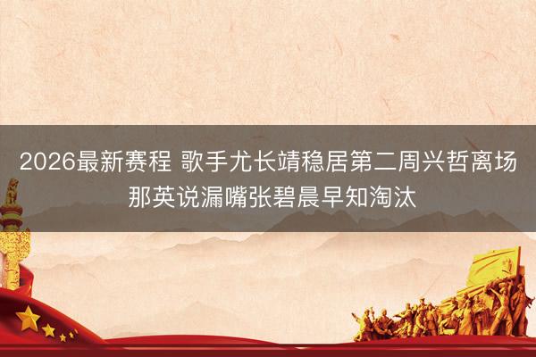 2026最新赛程 歌手尤长靖稳居第二周兴哲离场 那英说漏嘴张碧晨早知淘汰