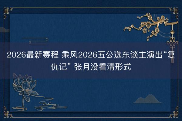 2026最新赛程 乘风2026五公选东谈主演出“复仇记” 张月没看清形式