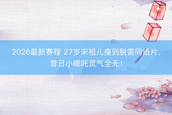 2026最新赛程 27岁宋祖儿瘦到脱雷同纸片，昔日小哪吒灵气全无！
