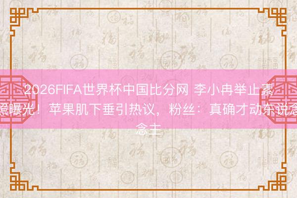 2026FIFA世界杯中国比分网 李小冉举止素颜照曝光!苹果肌下垂引热议,粉丝:真确才动东说念主