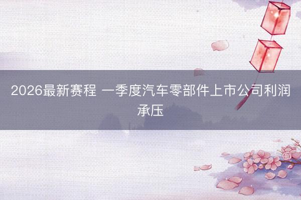 2026最新赛程 一季度汽车零部件上市公司利润承压