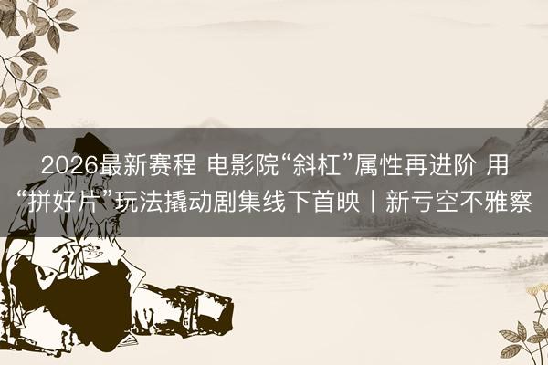 2026最新赛程 电影院“斜杠”属性再进阶 用“拼好片”玩法撬动剧集线下首映丨新亏空不雅察