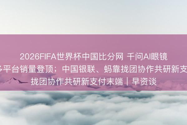 2026FIFA世界杯中国比分网 千问AI眼镜S1开售10小时多平台销量登顶；中国银联、蚂靠拢团协作共研新支付末端｜早资谈