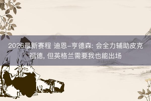 2026最新赛程 迪恩-亨德森: 会全力辅助皮克福德, 但英格兰需要我也能出场