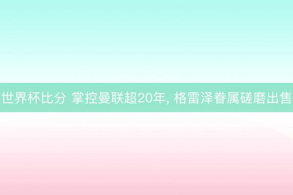 世界杯比分 掌控曼联超20年, 格雷泽眷属磋磨出售