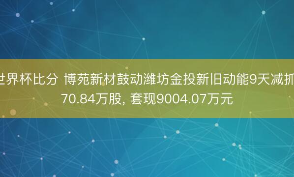 世界杯比分 博苑新材鼓动潍坊金投新旧动能9天减抓170.84万股, 套现9004.07万元