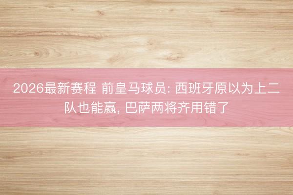 2026最新赛程 前皇马球员: 西班牙原以为上二队也能赢， 巴萨两将齐用错了