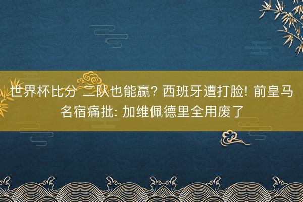 世界杯比分 二队也能赢? 西班牙遭打脸! 前皇马名宿痛批: 加维佩德里全用废了