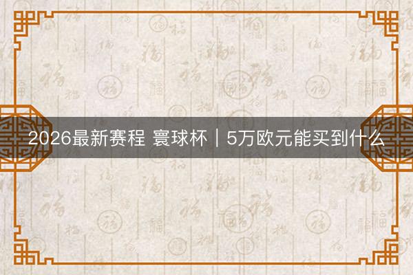 2026最新赛程 寰球杯|5万欧元能买到什么