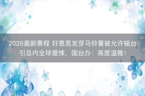 2026最新赛程 好意思发芽马铃薯被允许输台引岛内全球蹙悚,国台办:高度温雅!