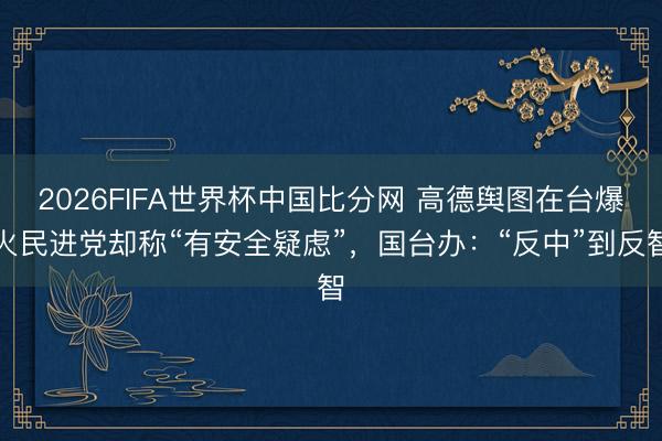 2026FIFA世界杯中国比分网 高德舆图在台爆火民进党却称“有安全疑虑”,国台办:“反中”到反智