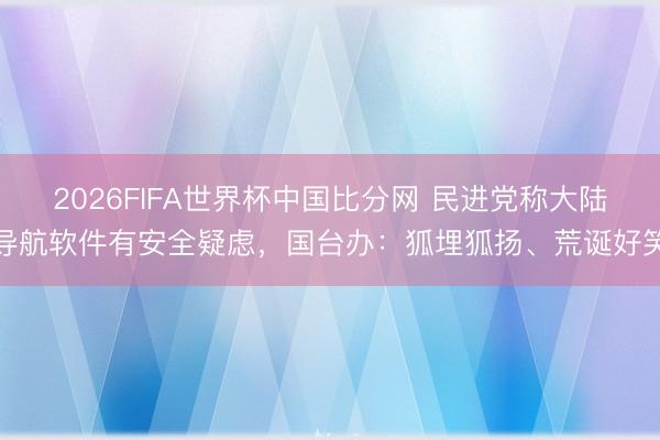 2026FIFA世界杯中国比分网 民进党称大陆导航软件有安全疑虑,国台办:狐埋狐扬、荒诞好笑