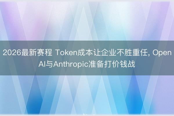 2026最新赛程 Token成本让企业不胜重任, OpenAI与Anthropic准备打价钱战