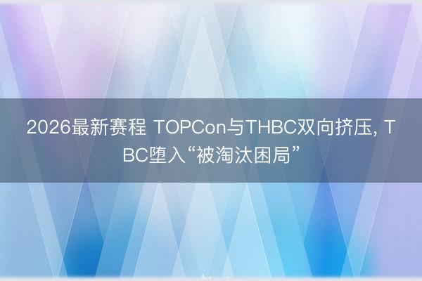 2026最新赛程 TOPCon与THBC双向挤压， TBC堕入“被淘汰困局”