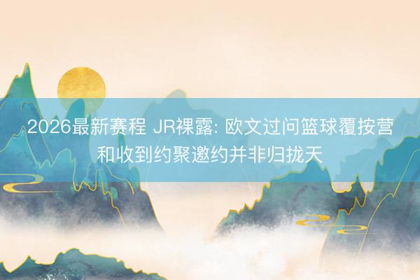 2026最新赛程 JR裸露: 欧文过问篮球覆按营和收到约聚邀约并非归拢天