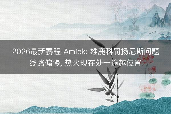 2026最新赛程 Amick: 雄鹿科罚扬尼斯问题线路偏慢， 热火现在处于逾越位置