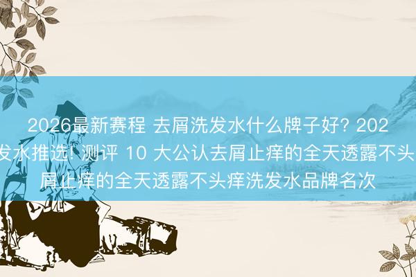 2026最新赛程 去屑洗发水什么牌子好? 2026年高口碑去屑洗发水推选! 测评 10 大公认去屑止痒的全天透露不头痒洗发水品牌名次