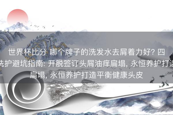世界杯比分 哪个牌子的洗发水去屑着力好? 四季全头皮抑屑洗护避坑指南: 开脱签订头屑油痒扁塌， 永恒养护打造平衡健康头皮