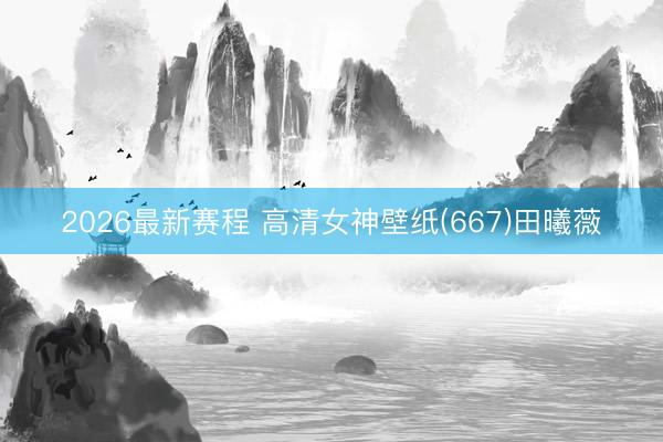 2026最新赛程 高清女神壁纸(667)田曦薇