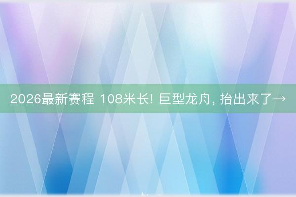 2026最新赛程 108米长! 巨型龙舟, 抬出来了→